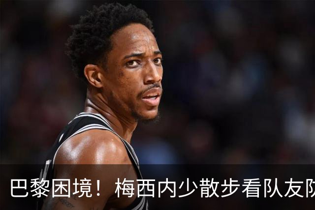 巴黎困境！梅西内少散步看队友防守 701阵咋踢啊